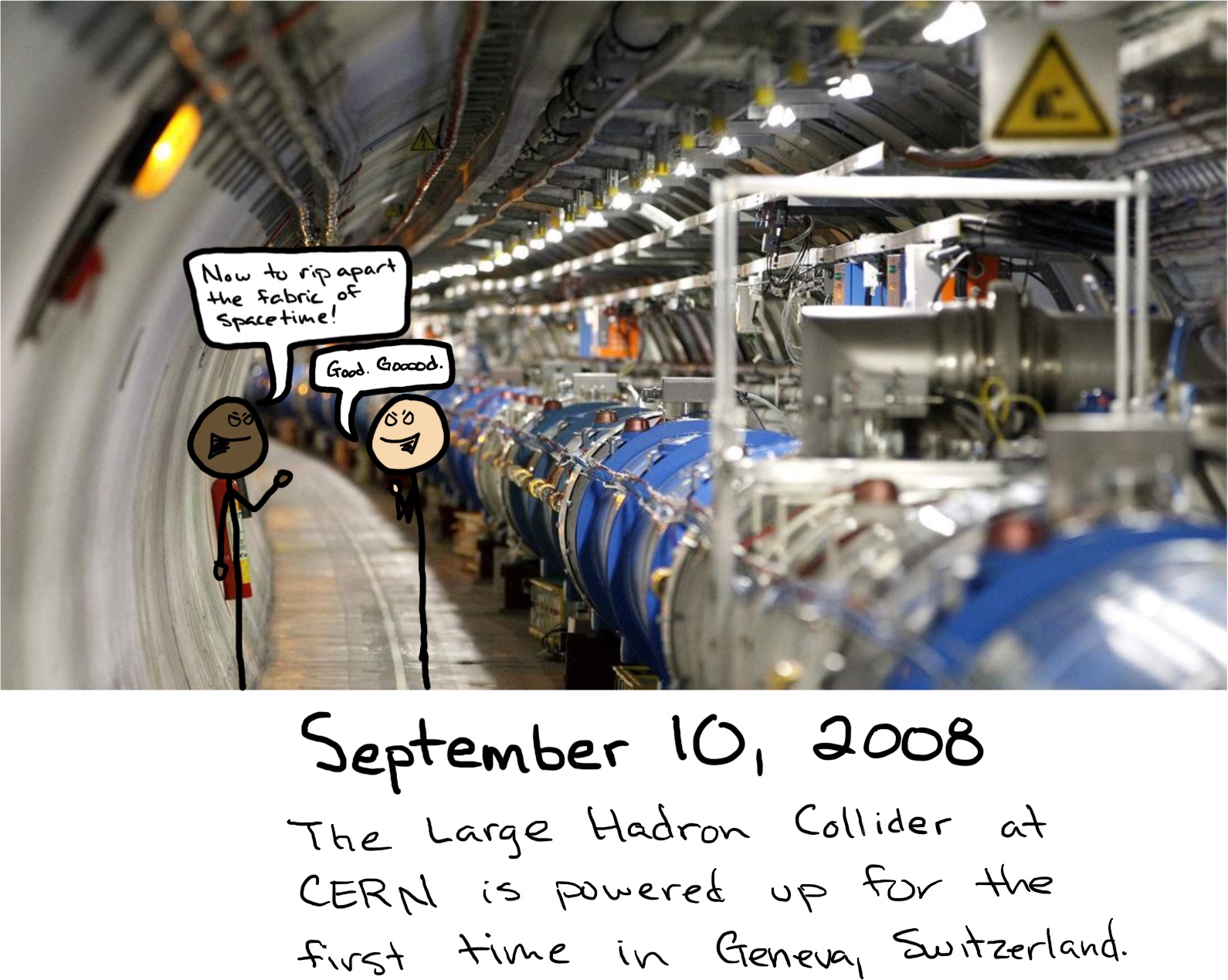 Two scientists stand in front of the Large Hadron Collider. One says, “Now to rip apart the fabric of spacetime!“ The other responds, “Good. Gooooood.“